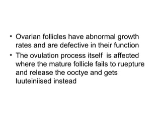• Ovarian follicles have abnormal growth
rates and are defective in their function
• The ovulation process itself is affected
where the mature follicle fails to ruepture
and release the ooctye and gets
luuteiniised instead
 