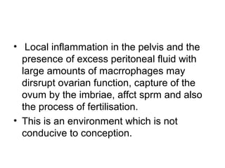 • Local inflammation in the pelvis and the
presence of excess peritoneal fluid with
large amounts of macrrophages may
dirsrupt ovarian function, capture of the
ovum by the imbriae, affct sprm and also
the process of fertilisation.
• This is an environment which is not
conducive to conception.
 