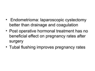 • Endometrioma: laparoscopic cystectomy
better than drainage and coagulation
• Post operative hormonal treatment has no
beneficial effect on pregnancy rates after
surgery
• Tubal flushing improves pregnancy rates
 