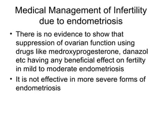 Medical Management of Infertility
due to endometriosis
• There is no evidence to show that
suppression of ovarian function using
drugs like medroxyprogesterone, danazol
etc having any beneficial effect on fertilty
in mild to moderate endometriosis
• It is not effective in more severe forms of
endometriosis
 