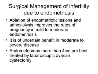 Surgical Management of infertility
due to endometriosis
• Ablation of endometriotic lesions and
adhesiolysis improves the rates of
pregnancy in mild to moderate
endometriosis
• It is of uncertain benefit in moderate to
severe disease
• Endometriomas more than 4cm are best
treated by laparoscopic ovarian
cystectomy
 