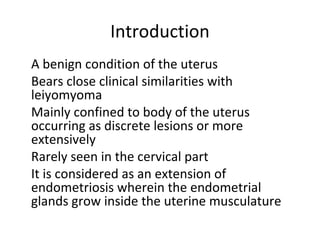 Introduction
•
A benign condition of the uterus
•
Bears close clinical similarities with
leiyomyoma
•
Mainly confined to body of the uterus
occurring as discrete lesions or more
extensively
•
Rarely seen in the cervical part
•
It is considered as an extension of
endometriosis wherein the endometrial
glands grow inside the uterine musculature
 