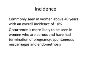 Incidence
•
Commonly seen in women above 40 years
with an overall incidence of 10%
•
Occurrence is more likely to be seen in
women who are parous and have had
termination of pregnancy, spontaneous
miscarriages and endometriosis
 