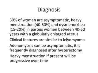 Diagnosis
•
30% of women are asymptomatic, heavy
menstruation (40-50%) and dysmenorrhea
(15-20%) in parous women between 40-50
years with a globularly enlarged uterus
•
Clinical features are similar to leiyomyoma
•
Adenomyosis can be asymptomatic, it is
frequently diagnosed after hysterectomy
•
Heavy menstruation if present will be
progressive over time
 