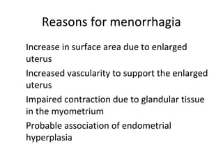 Reasons for menorrhagia
1 . Increase in surface area due to enlarged
uterus
2 . Increased vascularity to support the enlarged
uterus
3 . Impaired contraction due to glandular tissue
in the myometrium
4 . Probable association of endometrial
hyperplasia
 