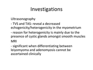 Investigations
1. Ultrasonography
- TVS and TAS: reveal a decreased
echogenicity/heterogenicity in the myometrium
- reason for heterogenicity is mainly due to the
presence of cystic glands amongst smooth muscles
2. MRI
- significant when differentiating between
leiyomyoma and adenomyosis cannot be
ascertained clinically
 