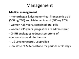 Management
1. Medical management
- menorrhagia & dysmenorrhea: Tranexamic acid
(500mg TDS) and Mefenamic acid (500mg TDS)
- women <35 years, combined oral pills
- women >35 years, progestins are administered
- GnRH analogues reduces symptoms of
adenomyosis and uterine size
- IUS Levonorgestrel, Leuprolide
- low dose of Mifeprostone for periods of 30 days
 