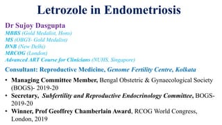 Letrozole in Endometriosis
Dr Sujoy Dasgupta
MBBS (Gold Medalist, Hons)
MS (OBGY- Gold Medalist)
DNB (New Delhi)
MRCOG (London)
Advanced ART Course for Clinicians (NUHS, Singapore)
Consultant: Reproductive Medicine, Genome Fertility Centre, Kolkata
• Managing Committee Member, Bengal Obstetric & Gynaecological Society
(BOGS)- 2019-20
• Secretary, Subfertility and Reproductive Endocrinology Committee, BOGS-
2019-20
• Winner, Prof Geoffrey Chamberlain Award, RCOG World Congress,
London, 2019
 