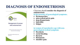 DIAGNOSIS OF ENDOMETRIOSIS
Clinicians should consider the diagnosis of
endometriosis
in the presence of gynecological symptoms-
 Dysmenorrhea
 non-cyclical pelvic pain
 deep dyspareunia
 Infertility
 fatigue
in women of reproductive age with non-
gynecological cyclical symptoms
 Dyschezia
 rectal bleeding
 Dysuria
 Hematuria
 shoulder pain
 