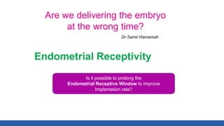 Are we delivering the embryo
at the wrong time?
Dr Samir Hamamah
Endometrial Receptivity
Is it possible to prolong the
Endometrial Receptive Window to improve
Implantation rate?
 
