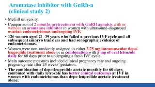 Aromatase inhibitor with GnRh-a
(clinical study 2)
• McGill university
• Comparison of 2 months pretreatment with GnRH agonists with or
without an aromatase inhibitor in women with ultrasound-diagnosed
ovarian endometriomas undergoing IVF.
• 126 women aged 21–39 years who failed a previous IVF cycle and all
subsequent embryo transfers and had sonographic evidence of
endometriomas.
• Women were non-randomly assigned to either 3.75 mg intramuscular depo-
leuprolide treatment alone or in combination with 5 mg of oral letrozole
daily for 60 days prior to undergoing a fresh IVF cycle.
• Main outcome measures included clinical pregnancy rate and ongoing
pregnancy rate after 24 weeks’ gestation.
• The combination of depo-leuprolide acetate monthly for 60 days
combined with daily letrozole has better clinical outcomes at IVF in
women with endometriomas than depo-leuprolide acetate treatment
alone.
 