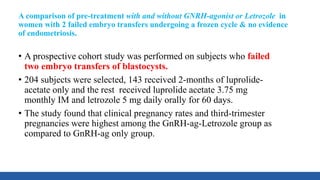 A comparison of pre-treatment with and without GNRH-agonist or Letrozole in
women with 2 failed embryo transfers undergoing a frozen cycle & no evidence
of endometriosis.
• A prospective cohort study was performed on subjects who failed
two embryo transfers of blastocysts.
• 204 subjects were selected, 143 received 2-months of luprolide-
acetate only and the rest received luprolide acetate 3.75 mg
monthly IM and letrozole 5 mg daily orally for 60 days.
• The study found that clinical pregnancy rates and third-trimester
pregnancies were highest among the GnRH-ag-Letrozole group as
compared to GnRH-ag only group.
 