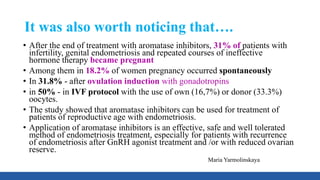 It was also worth noticing that….
• After the end of treatment with aromatase inhibitors, 31% of patients with
infertility, genital endometriosis and repeated courses of ineffective
hormone therapy became pregnant
• Among them in 18.2% of women pregnancy occurred spontaneously
• In 31.8% - after ovulation induction with gonadotropins
• in 50% - in IVF protocol with the use of own (16,7%) or donor (33.3%)
oocytes.
• The study showed that aromatase inhibitors can be used for treatment of
patients of reproductive age with endometriosis.
• Application of aromatase inhibitors is an effective, safe and well tolerated
method of endometriosis treatment, especially for patients with recurrence
of endometriosis after GnRH agonist treatment and /or with reduced ovarian
reserve.
Maria Yarmolinskaya
 