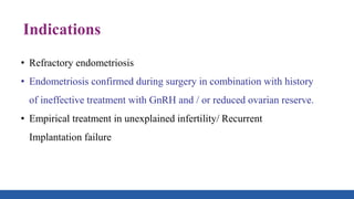 Indications
• Refractory endometriosis
• Endometriosis confirmed during surgery in combination with history
of ineffective treatment with GnRH and / or reduced ovarian reserve.
• Empirical treatment in unexplained infertility/ Recurrent
Implantation failure
 