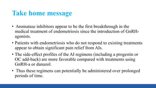 Take home message
• Aromatase inhibitors appear to be the first breakthrough in the
medical treatment of endometriosis since the introduction of GnRH-
agonists.
• Patients with endometriosis who do not respond to existing treatments
appear to obtain significant pain relief from AIs.
• The side-effect profiles of the AI regimens (including a progestin or
OC add-back) are more favorable compared with treatments using
GnRH-a or danazol.
• Thus these regimens can potentially be administered over prolonged
periods of time.
 