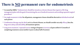 There is NO permanent cure for endometriosis
• As stated by ASRM, “Endometriosis shouldbe viewed asa chronicdisease that requiresa life-long
management plan with the goal ofmaximizing the use ofmedical treatment and avoiding repeated surgical
procedures”
• No single treatment is ideal for allpatients, management chosenshould bedirected to individual needs of
each patient
• Combination therapy may be ideal; as it is a chronicdisease, we should consider not only efficacy but also
long-term safety and tolerability oftreatment options.
• Long-term treatment / repeated coursesowing to frequentrecurrenceofpain within 6-12 monthsof
completing treatment course(within 5 yearsin about half ofwomen)
 
