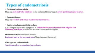 Types of endometriosis
• Peritoneal endometriosis
They are endometriotic implants on the surface of the surface of pelvic peritoneum and ovaries.
• Endometriomas
They are ovarian cysts lined by endometrioid mucosa.
• Rectovaginal endometriotic nodules
It is a complex solid mass comprised of endometriotic tissue blended with adipose and
fibromuscular tissue, residing between the rectum and the vagina.
•Adenomyosis (Endometriosis Interna)
Endometriosis in the myometrium (Musculature of the uterus)
•Extragenital endometriosis
Scar tissue, pleura, omentum, lungs, limbs
 