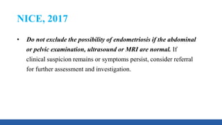 NICE, 2017
• Do not exclude the possibility of endometriosis if the abdominal
or pelvic examination, ultrasound or MRI are normal. If
clinical suspicion remains or symptoms persist, consider referral
for further assessment and investigation.
 