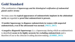 Gold Standard
•The combination of laparoscopy and the histological verification of endometrial
glands and/or stroma
•In many cases the typical appearances of endometriotic implants in the abdominal
cavity are regarded as proof that endometriosis is present.
•Consider laparoscopy to diagnose endometriosis in women with suspected
endometriosis, even if the ultrasound was normal. (NICE, 2017)
•A negative diagnostic laparoscopy (i.e. a laparoscopy during which no endometriosis
is identified) seems to be highly accurate for excluding endometriosis and is
therefore of use to the clinician in aiding decision-making. (ESHRE, 2013)
 
