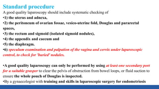 Standard procedure
A good quality laparoscopy should include systematic checking of
•1) the uterus and adnexa,
•2) the peritoneum of ovarian fossae, vesico-uterine fold, Douglas and pararectal
spaces,
•3) the rectum and sigmoid (isolated sigmoid nodules),
•4) the appendix and caecum and
•5) the diaphragm.
•6) speculum examination and palpation of the vagina and cervix under laparoscopic
control, to check for 'buried' nodules.
•A good quality laparoscopy can only be performed by using at least one secondary port
for a suitable grasper to clear the pelvis of obstruction from bowel loops, or fluid suction to
ensure the whole pouch of Douglas is inspected.
•By a gynaecologist with training and skills in laparoscopic surgery for endometriosis
 