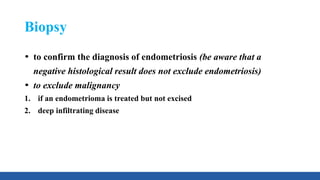 Biopsy
to confirm the diagnosis of endometriosis (be aware that a
negative histological result does not exclude endometriosis)
to exclude malignancy
1. if an endometrioma is treated but not excised
2. deep infiltrating disease
 