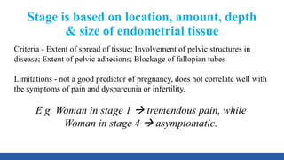 Stage is based on location, amount, depth
& size of endometrial tissue
Criteria - Extent of spread of tissue; Involvement of pelvic structures in
disease; Extent of pelvic adhesions; Blockage of fallopian tubes
Limitations - not a good predictor of pregnancy, does not correlate well with
the symptoms of pain and dyspareunia or infertility.
E.g. Woman in stage 1  tremendous pain, while
Woman in stage 4  asymptomatic.
 