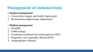 Management of endometriosis
• Surgical management
1. Conservative surgery (preferably laproscopy)
2. Hysterectomy (laparoscopy/ laparotomy)
• Medical management
1. NSAIDS
2. GnRh analogs
3. Continuous combined oral contraceptives (COC)
4. Progestins- oral, injectable, Mirena (IUD)
5. Antiprogestins- Danazol
 