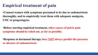 Empirical treatment of pain
•Counsel women with symptoms presumed to be due to endometriosis
thoroughly, and to empirically treat them with adequate analgesia,
COC or progestagens.
•Before starting empirical treatment, other causes of pelvic pain
symptoms should be ruled out, as far as possible.
•Response to hormonal therapy does NOT always predict the presence
or absence of endometriosis.
 