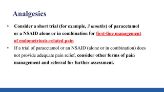 Analgesics
• Consider a short trial (for example, 3 months) of paracetamol
or a NSAID alone or in combination for first-line management
of endometriosis-related pain
• If a trial of paracetamol or an NSAID (alone or in combination) does
not provide adequate pain relief, consider other forms of pain
management and referral for further assessment.
 