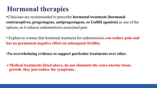 Hormonal therapies
•Clinicians are recommended to prescribe hormonal treatment [hormonal
contraceptives, progestagens, antiprogestagens, or GnRH agonists] as one of the
options, as it reduces endometriosis-associated pain
• Explain to women that hormonal treatment for endometriosis can reduce pain and
has no permanent negative effect on subsequent fertility.
•No overwhelming evidence to support particular treatments over other.
Medical treatments listed above, do not eliminate the extra-uterine tissue
growth, they just reduce the symptoms.
 