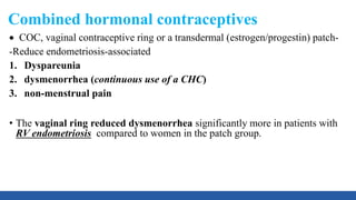 Combined hormonal contraceptives
 COC, vaginal contraceptive ring or a transdermal (estrogen/progestin) patch-
-Reduce endometriosis-associated
1. Dyspareunia
2. dysmenorrhea (continuous use of a CHC)
3. non-menstrual pain
• The vaginal ring reduced dysmenorrhea significantly more in patients with
RV endometriosis compared to women in the patch group.
 