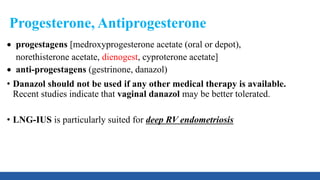 Progesterone, Antiprogesterone
 progestagens [medroxyprogesterone acetate (oral or depot),
norethisterone acetate, dienogest, cyproterone acetate]
 anti-progestagens (gestrinone, danazol)
• Danazol should not be used if any other medical therapy is available.
Recent studies indicate that vaginal danazol may be better tolerated.
• LNG-IUS is particularly suited for deep RV endometriosis
 