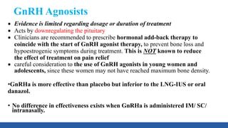 GnRH Agnosists
 Evidence is limited regarding dosage or duration of treatment
 Acts by downregulating the pituitary
 Clinicians are recommended to prescribe hormonal add-back therapy to
coincide with the start of GnRH agonist therapy, to prevent bone loss and
hypoestrogenic symptoms during treatment. This is NOT known to reduce
the effect of treatment on pain relief
 careful consideration to the use of GnRH agonists in young women and
adolescents, since these women may not have reached maximum bone density.
•GnRHa is more effective than placebo but inferior to the LNG-IUS or oral
danazol.
• No difference in effectiveness exists when GnRHa is administered IM/ SC/
intranasally.
 