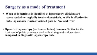 Surgery as a mode of treatment
 When endometriosis is identified at laparoscopy, clinicians are
recommended to surgically treat endometriosis, as this is effective for
reducing endometriosis-associated pain i.e. ‘see and treat’
• Operative laparoscopy (excision/ablation) is more effective for the
treatment of pelvic pain associated with all stages of endometriosis,
compared to diagnostic laparoscopy only
 
