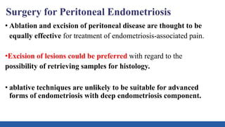 Surgery for Peritoneal Endometriosis
• Ablation and excision of peritoneal disease are thought to be
equally effective for treatment of endometriosis-associated pain.
•Excision of lesions could be preferred with regard to the
possibility of retrieving samples for histology.
• ablative techniques are unlikely to be suitable for advanced
forms of endometriosis with deep endometriosis component.
 