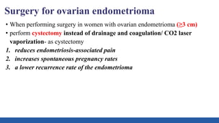 Surgery for ovarian endometrioma
• When performing surgery in women with ovarian endometrioma (≥3 cm)
• perform cystectomy instead of drainage and coagulation/ CO2 laser
vaporization- as cystectomy
1. reduces endometriosis-associated pain
2. increases spontaneous pregnancy rates
3. a lower recurrence rate of the endometrioma
 