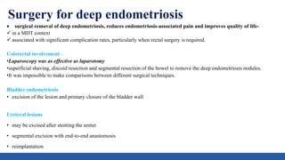Surgery for deep endometriosis
 surgical removal of deep endometriosis, reduces endometriosis-associated pain and improves quality of life-
 in a MDT context
 associated with significant complication rates, particularly when rectal surgery is required.
Colorectal involvement –
•Laparoscopy was as effective as laparotomy
•superficial shaving, discoid resection and segmental resection of the bowel to remove the deep endometriosis nodules.
•It was impossible to make comparisons between different surgical techniques.
Bladder endometriosis
• excision of the lesion and primary closure of the bladder wall
Ureteral lesions
• may be excised after stenting the ureter
• segmental excision with end-to-end anastomosis
• reimplantation
 