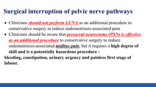 Surgical interruption of pelvic nerve pathways
 Clinicians should not perform LUNA as an additional procedure to
conservative surgery to reduce endometriosis-associated pain
 Clinicians should be aware that presacral neurectomy (PSN) is effective
as an additional procedure to conservative surgery to reduce
endometriosis-associated midline pain, but it requires a high degree of
skill and is a potentially hazardous procedure -
bleeding, constipation, urinary urgency and painless first stage of
labour.
 