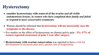 Hysterectomy
 consider hysterectomy with removal of the ovaries and all visible
endometriosis lesions, in women who have completed their family and failed
to respond to more conservative treatments.
 Women should be informed that hysterectomy will not necessarily cure the
symptoms or the disease.
• five studies on the effect of hysterectomy on chronic pelvic pain : 3%–17% of
women reported recurrence of pain 1 year after surgery.
• Hysterectomy with ovarian conservation was reported to have a risk for
development of recurrent pain and a greater risk of reoperation.
 