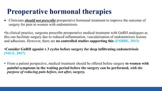 Preoperative hormonal therapies
 Clinicians should not prescribe preoperative hormonal treatment to improve the outcome of
surgery for pain in women with endometriosis
•In clinical practice, surgeons prescribe preoperative medical treatment with GnRH analogues as
this can facilitate surgery due to reduced inflammation, vascularisation of endometriosis lesions
and adhesions. However, there are no controlled studies supporting this (ESHRE, 2013)
•Consider GnRH agonist x 3 cycles before surgery for deep infiltrating endometriosis
(NICE, 2017)
• From a patient perspective, medical treatment should be offered before surgery to women with
painful symptoms in the waiting period before the surgery can be performed, with the
purpose of reducing pain before, not after, surgery.
 