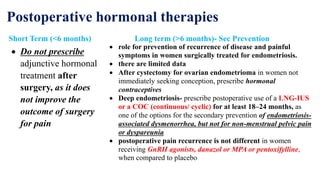 Postoperative hormonal therapies
Short Term (<6 months)
 Do not prescribe
adjunctive hormonal
treatment after
surgery, as it does
not improve the
outcome of surgery
for pain
Long term (>6 months)- Sec Prevention
 role for prevention of recurrence of disease and painful
symptoms in women surgically treated for endometriosis.
 there are limited data
 After cystectomy for ovarian endometrioma in women not
immediately seeking conception, prescribe hormonal
contraceptives
 Deep endometriosis- prescribe postoperative use of a LNG-IUS
or a COC (continuous/ cyclic) for at least 18–24 months, as
one of the options for the secondary prevention of endometriosis-
associated dysmenorrhea, but not for non-menstrual pelvic pain
or dyspareunia
 postoperative pain recurrence is not different in women
receiving GnRH agonists, danazol or MPA or pentoxifylline,
when compared to placebo
 