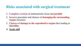 Risks associated with surgical treatment
1. Complete excision of endometriotic tissue not possible
2. Invasive procedure and chances of damaging the surrounding
organs increases.
3. Chances of damage to the reproductive organs thus leading to
infertility.
4. Needs skill
 