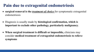 Pain due to extragenital endometriosis
 surgical removal is the treatment of choice for symptomatic extragenital
endometriosis
 Diagnosis is usually made by histological confirmation, which is
important to exclude other pathology, particularly malignancy.
 When surgical treatment is difficult or impossible, clinicians may
consider medical treatment of extragenital endometriosis to relieve
symptoms
 