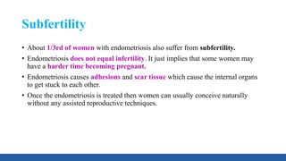 Subfertility
• About 1/3rd of women with endometriosis also suffer from subfertility.
• Endometriosis does not equal infertility. It just implies that some women may
have a harder time becoming pregnant.
• Endometriosis causes adhesions and scar tissue which cause the internal organs
to get stuck to each other.
• Once the endometriosis is treated then women can usually conceive naturally
without any assisted reproductive techniques.
 