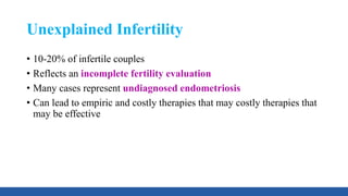 Unexplained Infertility
• 10-20% of infertile couples
• Reflects an incomplete fertility evaluation
• Many cases represent undiagnosed endometriosis
• Can lead to empiric and costly therapies that may costly therapies that
may be effective
 