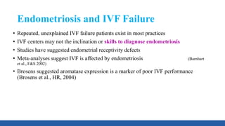 Endometriosis and IVF Failure
• Repeated, unexplained IVF failure patients exist in most practices
• IVF centers may not the inclination or skills to diagnose endometriosis
• Studies have suggested endometrial receptivity defects
• Meta-analyses suggest IVF is affected by endometriosis (Barnhart
et al., F&S 2002)
• Brosens suggested aromatase expression is a marker of poor IVF performance
(Brosens et al., HR, 2004)
 