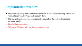 Implantation window
• The reception-ready phase of the endometrium of the uterus is usually termed the
"implantation window" and lasts about 4 days.
• The implantation window occurs around 6 days after the peak in luteinizing
hormone levels.
• days 6-10 postovulation
• 20th to the 23rd day after the last menstrual period
 