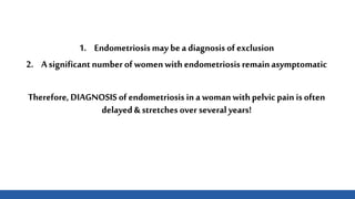 1. Endometriosis may be a diagnosis of exclusion
2. A significantnumber of womenwithendometriosis remainasymptomatic
Therefore, DIAGNOSIS of endometriosis in awomanwithpelvicpain is often
delayed& stretches over several years!
 