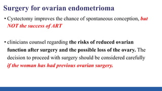 Surgery for ovarian endometrioma
• Cystectomy improves the chance of spontaneous conception, but
NOT the success of ART
• clinicians counsel regarding the risks of reduced ovarian
function after surgery and the possible loss of the ovary. The
decision to proceed with surgery should be considered carefully
if the woman has had previous ovarian surgery.
 