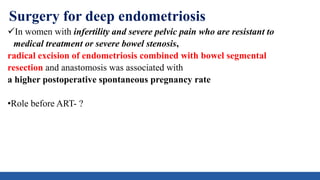 Surgery for deep endometriosis
In women with infertility and severe pelvic pain who are resistant to
medical treatment or severe bowel stenosis,
radical excision of endometriosis combined with bowel segmental
resection and anastomosis was associated with
a higher postoperative spontaneous pregnancy rate
•Role before ART- ?
 